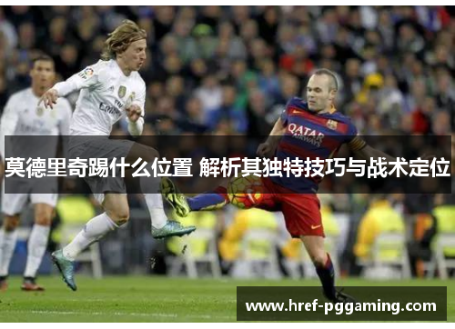 莫德里奇踢什么位置 解析其独特技巧与战术定位 莫德里奇踢什么位置 解析其独特技巧与战术定位
