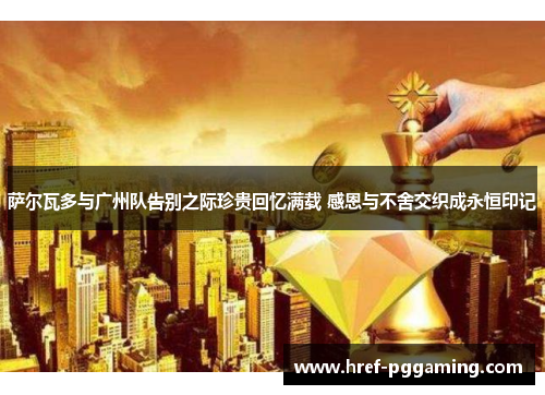 萨尔瓦多与广州队告别之际珍贵回忆满载 感恩与不舍交织成永恒印记 萨尔瓦多与广州队告别之际珍贵回忆满载 感恩与不舍交织成永恒印记