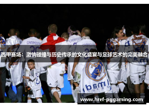 西甲赛场:激情碰撞与历史传承的文化盛宴与足球艺术的完美融合 西甲赛场:激情碰撞与历史传承的文化盛宴与足球艺术的完美融合