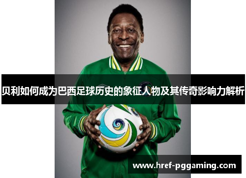 贝利如何成为巴西足球历史的象征人物及其传奇影响力解析 贝利如何成为巴西足球历史的象征人物及其传奇影响力解析