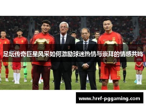 足坛传奇巨星风采如何激励球迷热情与崇拜的情感共鸣 足坛传奇巨星风采如何激励球迷热情与崇拜的情感共鸣