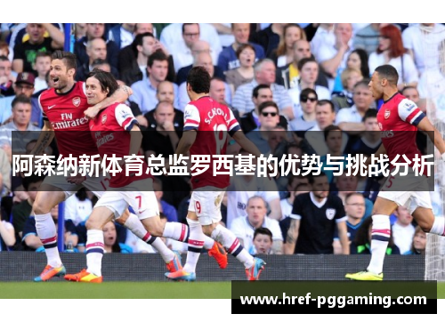 阿森纳新体育总监罗西基的优势与挑战分析 阿森纳新体育总监罗西基的优势与挑战分析