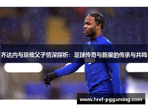 齐达内与恩佐父子情深探析：足球传奇与新星的传承与共鸣