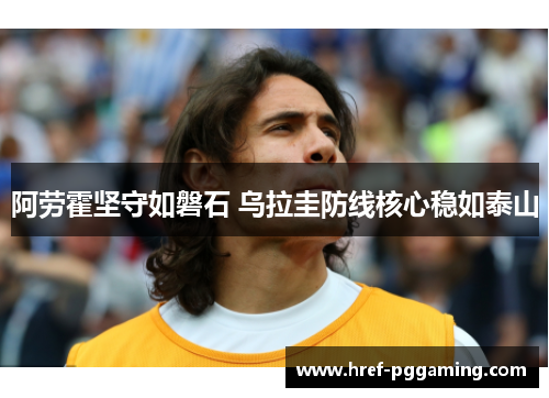 阿劳霍坚守如磐石 乌拉圭防线核心稳如泰山 阿劳霍坚守如磐石 乌拉圭防线核心稳如泰山