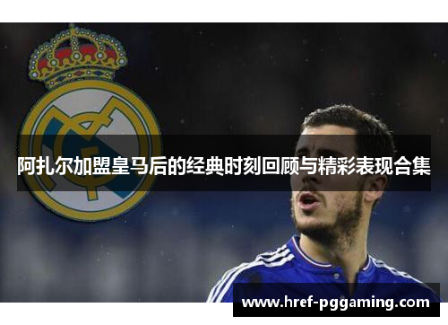 阿扎尔加盟皇马后的经典时刻回顾与精彩表现合集