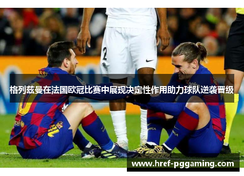 格列兹曼在法国欧冠比赛中展现决定性作用助力球队逆袭晋级