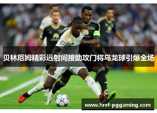 贝林厄姆精彩远射间接助攻门将乌龙球引爆全场