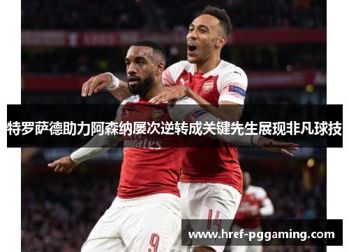 特罗萨德助力阿森纳屡次逆转成关键先生展现非凡球技